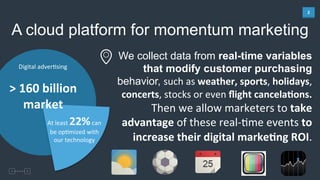 2	
  
A cloud platform for momentum marketing
Digital	
  adver4sing	
  
At	
  least	
  22%	
  can	
  
be	
  op4mized	
  with	
  
our	
  technology	
  
>	
  160	
  billion	
  
market	
  
We collect data from real-time variables
that modify customer purchasing
behavior, such	
  as	
  weather,	
  sports,	
  holidays,	
  	
  
concerts,	
  stocks	
  or	
  even	
  ﬂight	
  cancela%ons.	
  
	
  Then	
  we	
  allow	
  marketers	
  to	
  take	
  
advantage	
  of	
  these	
  real-­‐4me	
  events	
  to	
  
increase	
  their	
  digital	
  marke%ng	
  ROI.	
  
 