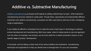 Additive vs. Subtractive Manufacturing
Additive manufacturing processes build objects by adding material layer by layer, while subtractive
manufacturing removes material to create parts. Though these approaches are fundamentally different,
subtractive and additive manufacturing processes are often used side by side due to their overlapping
range of applications.
It can initially be difficult to understand how to make the most of each type of technology to optimize
product development and manufacturing. Both have cases where it makes sense to use one approach
over the other, for example, one process can be more useful for a certain production volume, or at a
specific stage of product development.
In this guide, we’ll be taking a closer look at the various additive and subtractive manufacturing
techniques and applications to help you decide how to leverage them for your own processes.
 