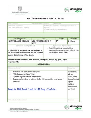 USO Y APROPIACIÓN SOCIAL DE LAS TIC
País: Colombia Departamento: Antioquia Municipio:
Institución Educativa:
LUÍS EDUARDO ARIAS REINEL
Nombre del docente o docentes que realizan la
agenda:
SUD MARÍA MOSQURA RAMÍREZ
Área o Asignatura Tema Grado Duración
HUMANIDADES INGLÉS LOS NÚMEROS DE 1 A
1000
5° 6 Horas
Estándar o competencia Objetivo de Aprendizaje
• Identiﬁco la secuencia de las acciones y
las asocio con los momentos del día, cuando
alguien describe su rutina diaria.
Identificación, pronunciación y
realización de operaciones básicas con
los números de 1 a 1000.
Palabras claves: Number, add, subtrac, multiplay, divided by, plus, equal,
responsability.
ACTIVIDADES
Momento Inicial Recursos
Dinámica con los números en inglés.
TPR: Respuesta Física Total.
Aprendizaje de canción: Thenumbers.
Repaso de los números básicos de 1 a 100 aprendidos en el grado
anterior.
Count to 100! Count from1 to 100 Song - YouTube
Grabadora,
CD de
audio,video,
laboratorio de
inglés,
tablero,
marcadores,
carteles.
Momento de Profundización Recursos
 