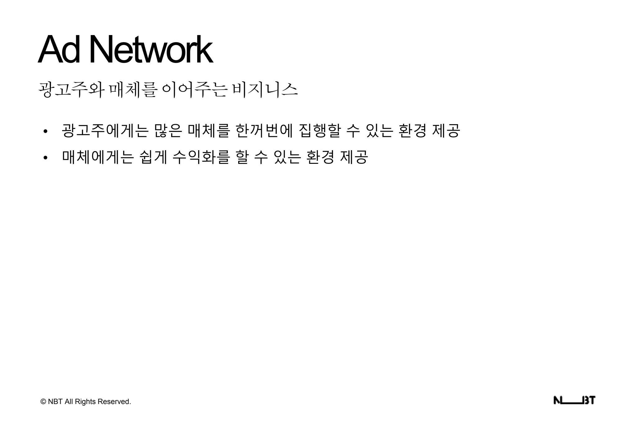 © NBT All Rights Reserved.
광고주와매체를이어주는비지니스
AdNetwork
• 광고주에게는 많은 매체를 한꺼번에 집행할 수 있는 환경 제공
• 매체에게는 쉽게 수익화를 할 수 있는 환경 제공
 