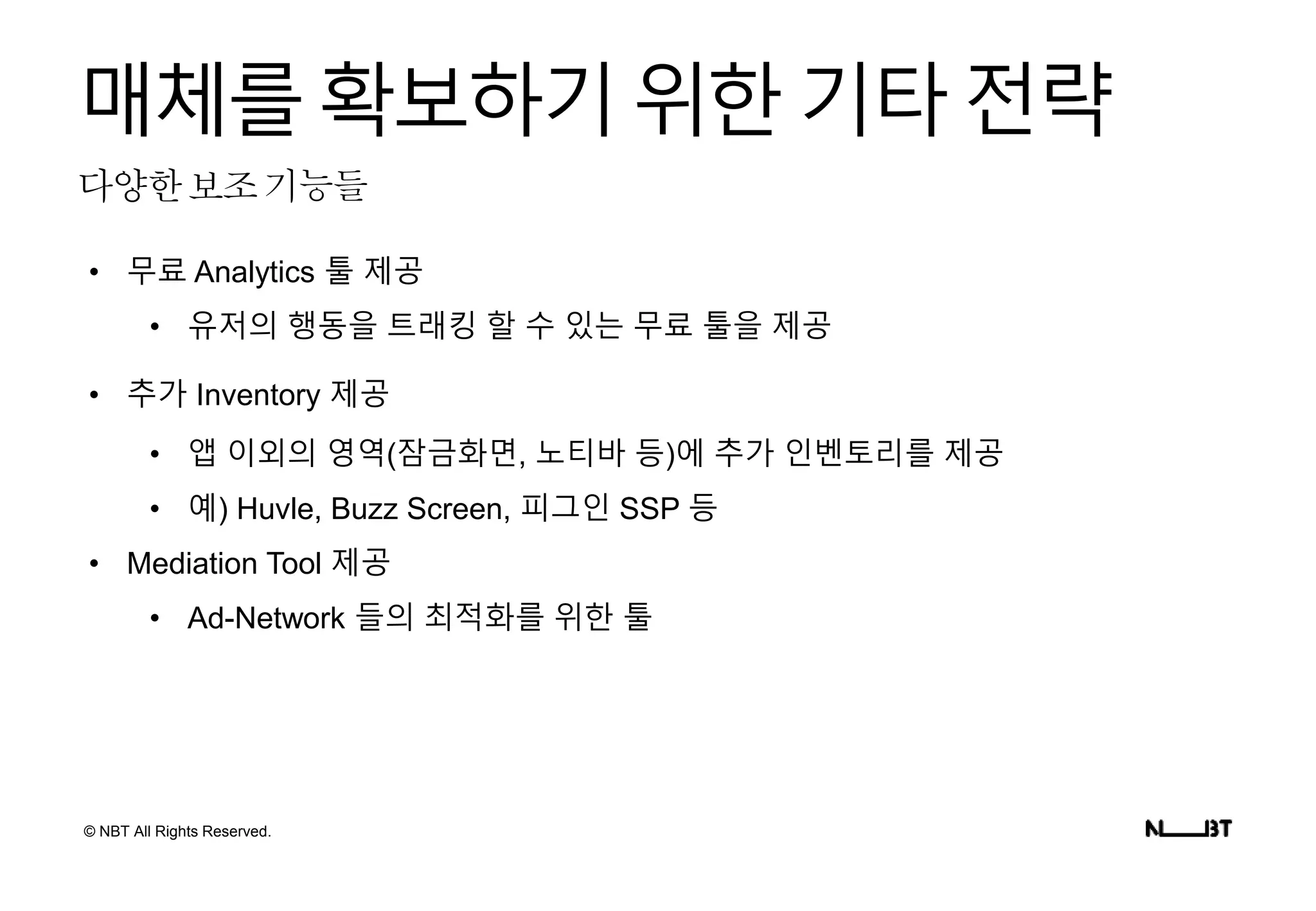 © NBT All Rights Reserved.
다양한보조기능들
매체를확보하기위한기타전략
• 무료 Analytics 툴 제공
• 유저의 행동을 트래킹 할 수 있는 무료 툴을 제공
• 추가 Inventory 제공
• 앱 이외의 영역(잠금화면, 노티바 등)에 추가 인벤토리를 제공
• 예) Huvle, Buzz Screen, 피그인 SSP 등
• Mediation Tool 제공
• Ad-Network 들의 최적화를 위한 툴
 