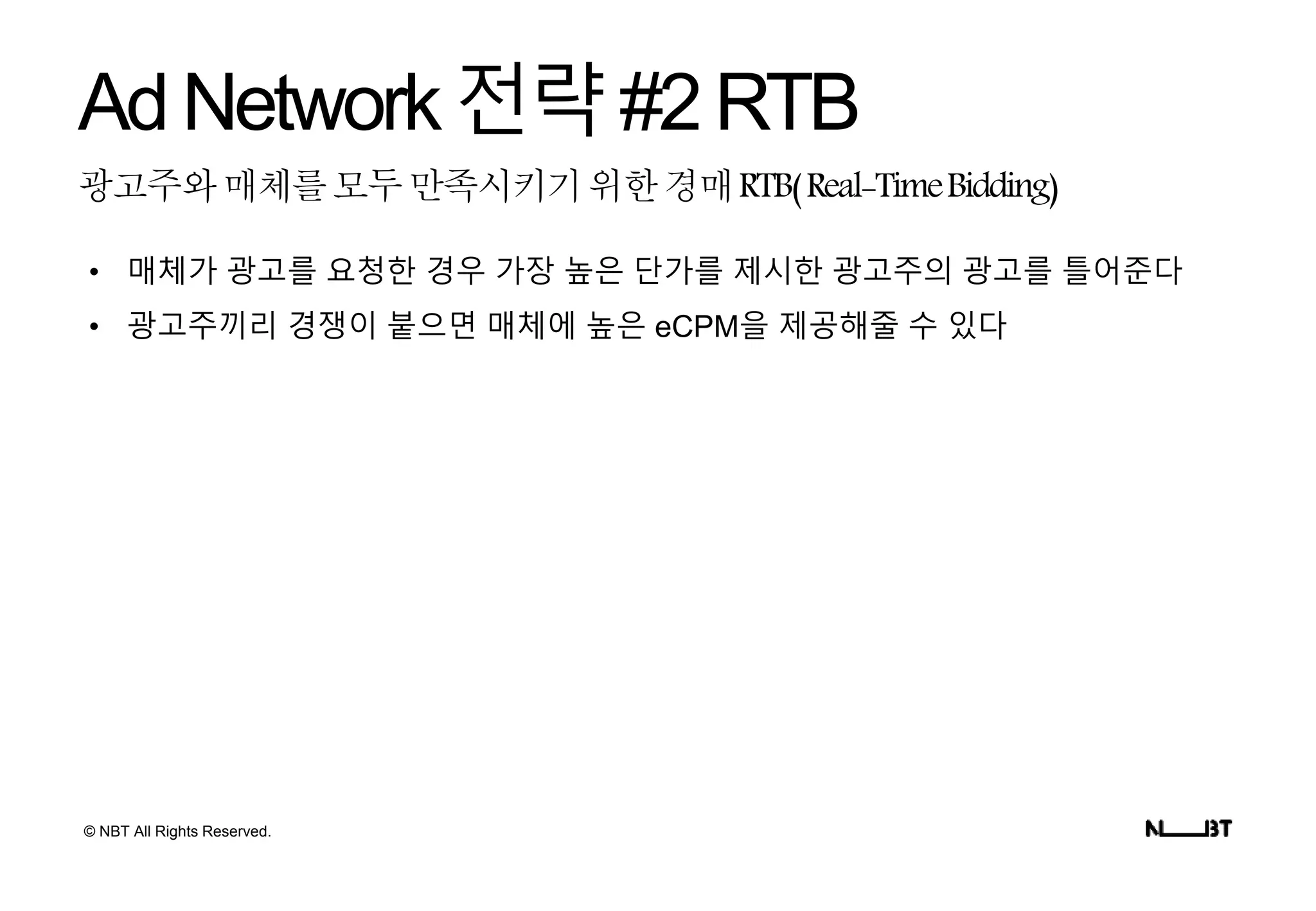 © NBT All Rights Reserved.
광고주와매체를모두만족시키기위한경매RTB(Real-TimeBidding)
AdNetwork전략#2RTB
• 매체가 광고를 요청한 경우 가장 높은 단가를 제시한 광고주의 광고를 틀어준다
• 광고주끼리 경쟁이 붙으면 매체에 높은 eCPM을 제공해줄 수 있다
 