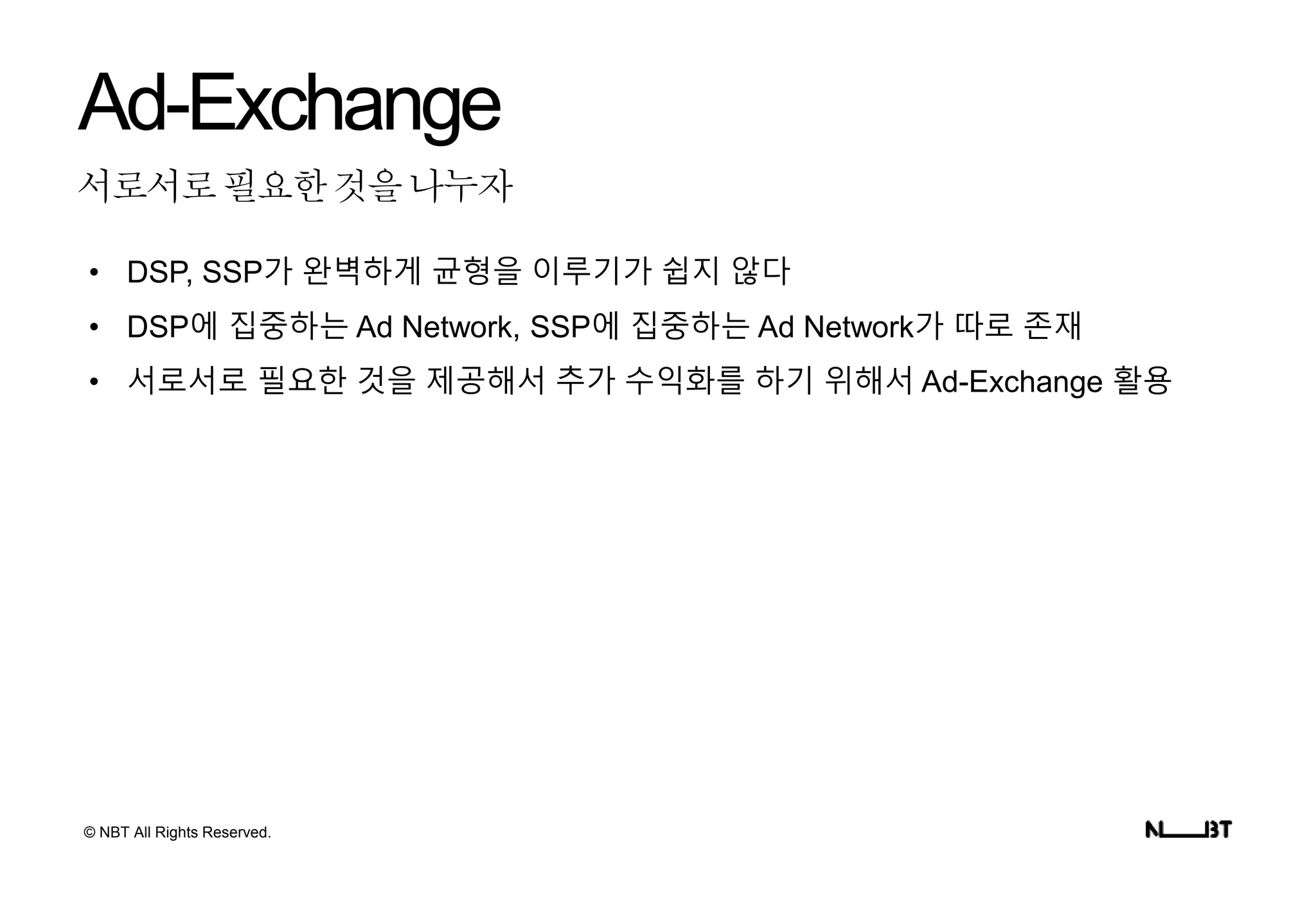 © NBT All Rights Reserved.
서로서로필요한것을나누자
Ad-Exchange
• DSP, SSP가 완벽하게 균형을 이루기가 쉽지 않다
• DSP에 집중하는 Ad Network, SSP에 집중하는 Ad Network가 따로 존재
• 서로서로 필요한 것을 제공해서 추가 수익화를 하기 위해서 Ad-Exchange 활용
 