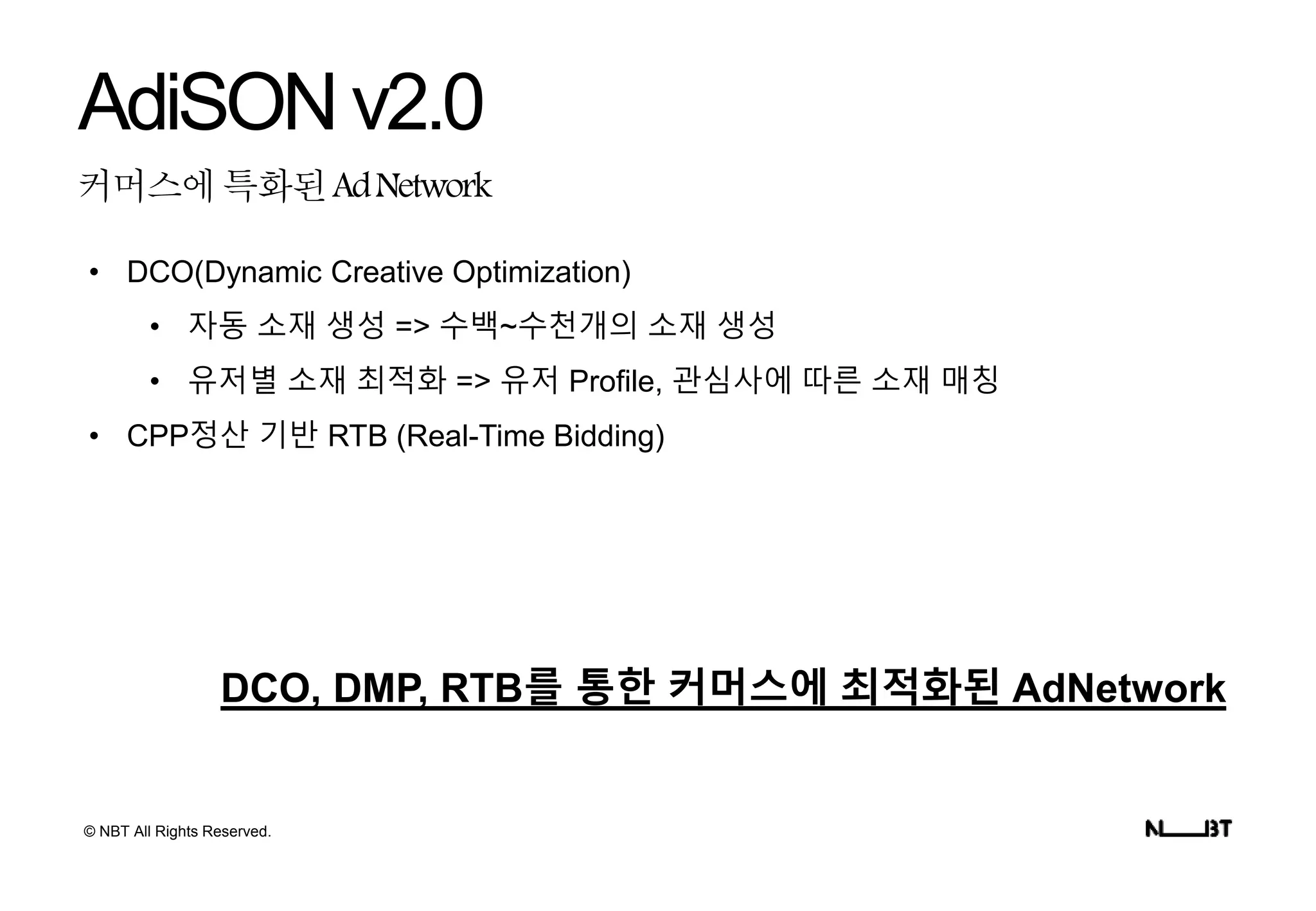 © NBT All Rights Reserved.
커머스에특화된AdNetwork
AdiSONv2.0
• DCO(Dynamic Creative Optimization)
• 자동 소재 생성 => 수백~수천개의 소재 생성
• 유저별 소재 최적화 => 유저 Profile, 관심사에 따른 소재 매칭
• CPP정산 기반 RTB (Real-Time Bidding)
DCO, DMP, RTB를 통한 커머스에 최적화된 AdNetwork
 