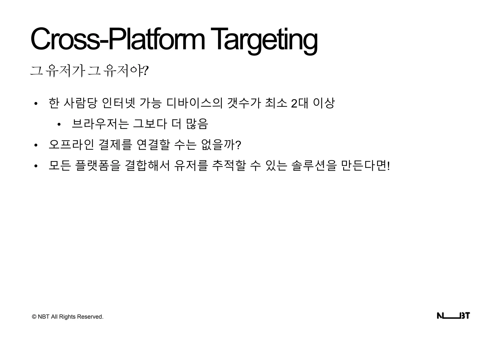 © NBT All Rights Reserved.
그유저가그유저야?
Cross-PlatformTargeting
• 한 사람당 인터넷 가능 디바이스의 갯수가 최소 2대 이상
• 브라우저는 그보다 더 많음
• 오프라인 결제를 연결할 수는 없을까?
• 모든 플랫폼을 결합해서 유저를 추적할 수 있는 솔루션을 만든다면!
 