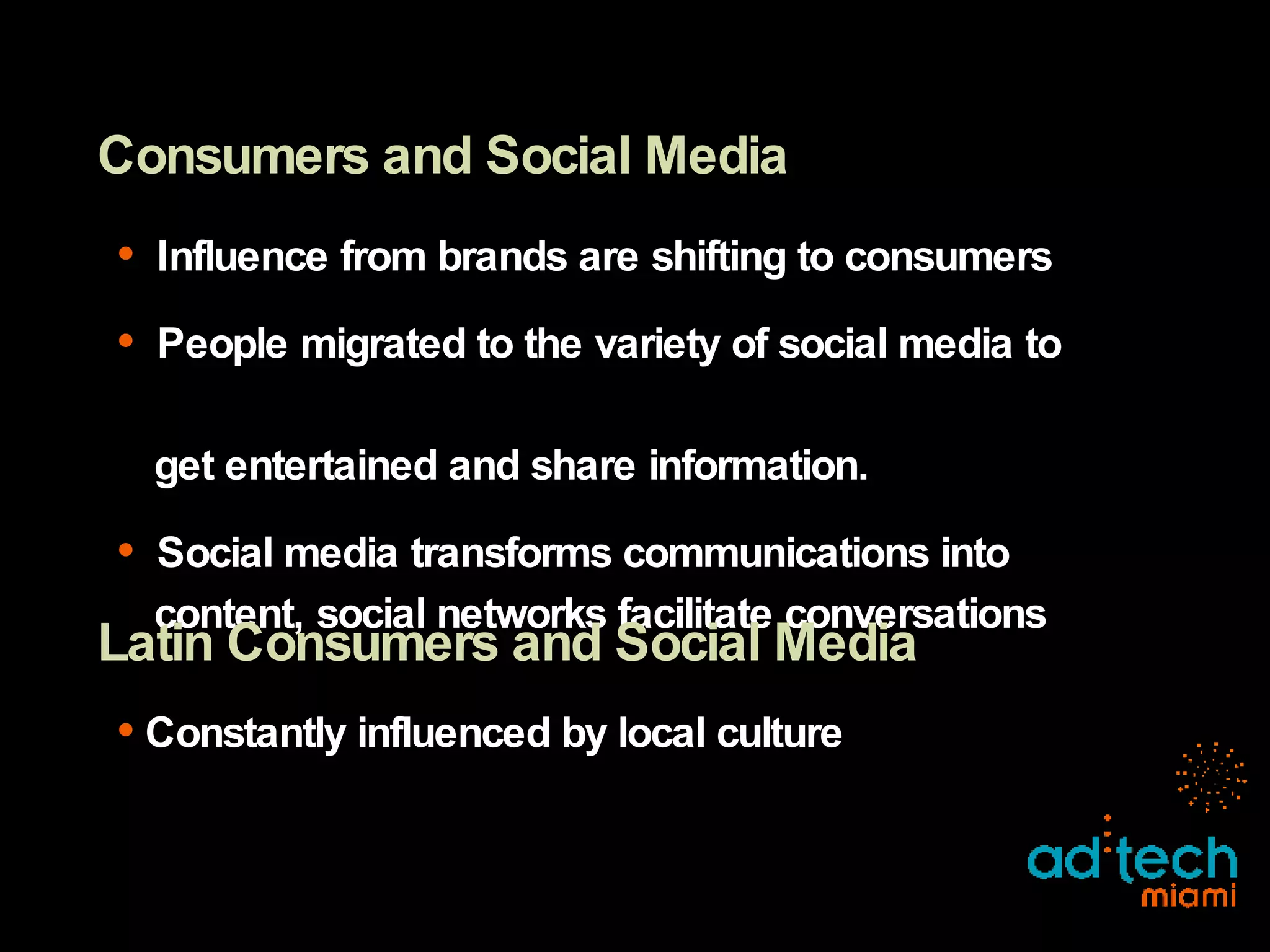 Consumers and Social Media Influence from brands are shifting to consumers People migrated to the variety of social media to    get entertained and share information. Social media transforms communications into    content, social networks facilitate conversations Latin Consumers and Social Media Constantly influenced by local culture 