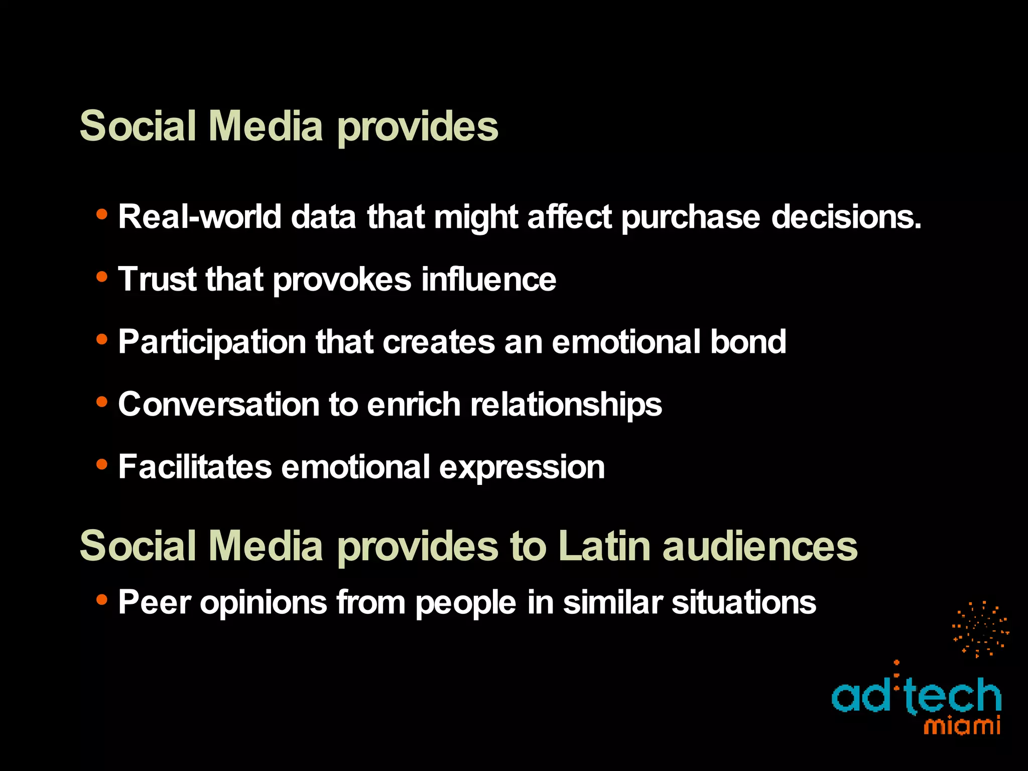 Social Media provides Real-world data that might affect purchase decisions. Trust that provokes influence Participation that creates an emotional bond Conversation to enrich relationships Facilitates emotional expression Social Media provides to Latin audiences Peer opinions from people in similar situations 