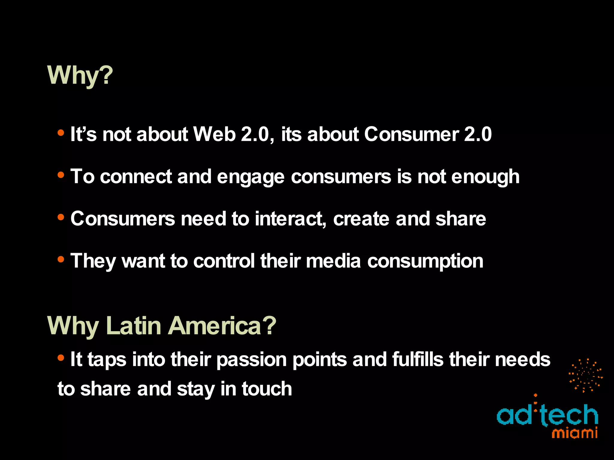 Why? It’s not about Web 2.0, its about Consumer 2.0 To connect and engage consumers is not enough Consumers need to interact, create and share They want to control their media consumption Why Latin America? It taps into their passion points and fulfills their needs to share and stay in touch 