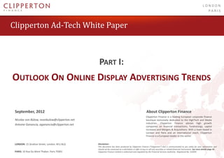 LONDON
                                                                                                                                                                                PARIS



 Clipperton Ad-Tech White Paper



                                                    PART I:
   OUTLOOK ON ONLINE DISPLAY ADVERTISING TRENDS


     September, 2012                                                                                       About Clipperton Finance
                                                                                                           Clipperton Finance is a leading European corporate finance
     Nicolas von Bülow, nvonbulow@clipperton.net                                                           boutique exclusively dedicated to the HighTech and Media
                                                                                                           industries. Clipperton Finance advises high growth
     Antoine Ganancia, aganancia@clipperton.net
                                                                                                           companies on financial transactions, fundraisings, capital
                                                                                                           increases and Mergers & Acquisitions. With a team based in
                                                                                                           London and Paris and an international reach, Clipperton
                                                                                                           Finance is a European leader in the sector.

PARIS: 10 Rue Du Mont Thabor, Paris 75001
    LONDON: 15 Stratton Street, London, W1J 8LQ    Disclaimer:
                                                   This document has been produced by Clipperton Finance (“Clipperton”) and is communicated to you solely for your information and
                                                   should not be construed as a solicitation or offer to buy or sell any securities or related financial instruments. See more details page 50.
LONDON: 15 StrattonMont Thabor, Paris 75001
   PARIS: 10 Rue Du Street, London, W1J 8LQ        Clipperton Finance Limited is authorised and regulated by the Financial Services Authority. Registered No. 523695
                                                                                                                                                     © 2012 Clipperton Finance Limited.
 