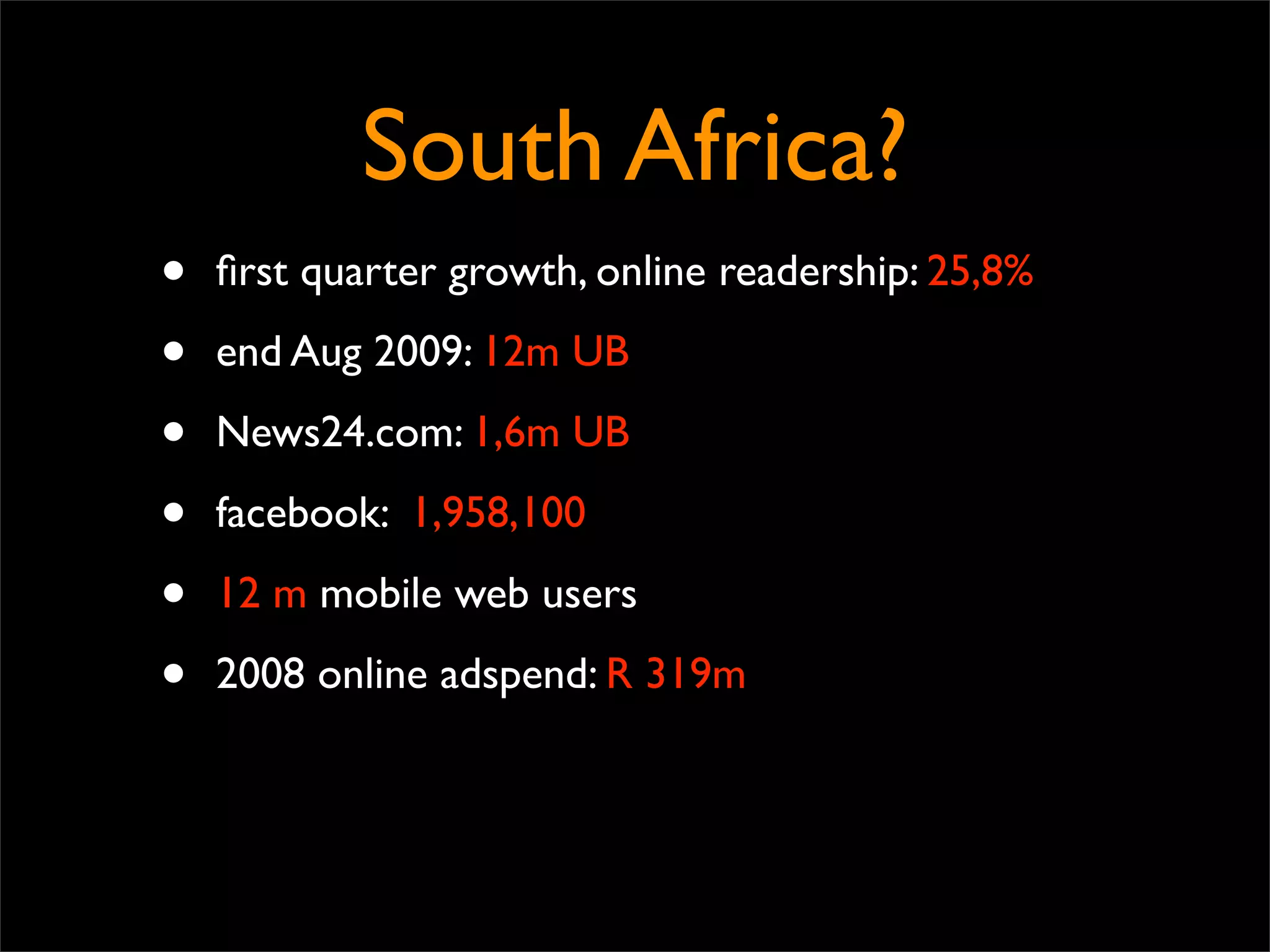 South Africa?
•   ﬁrst quarter growth, online readership: 25,8%

•   end Aug 2009: 12m UB

•   News24.com: 1,6m UB

•   facebook: 1,958,100

•   12 m mobile web users

•   2008 online adspend: R 319m
 