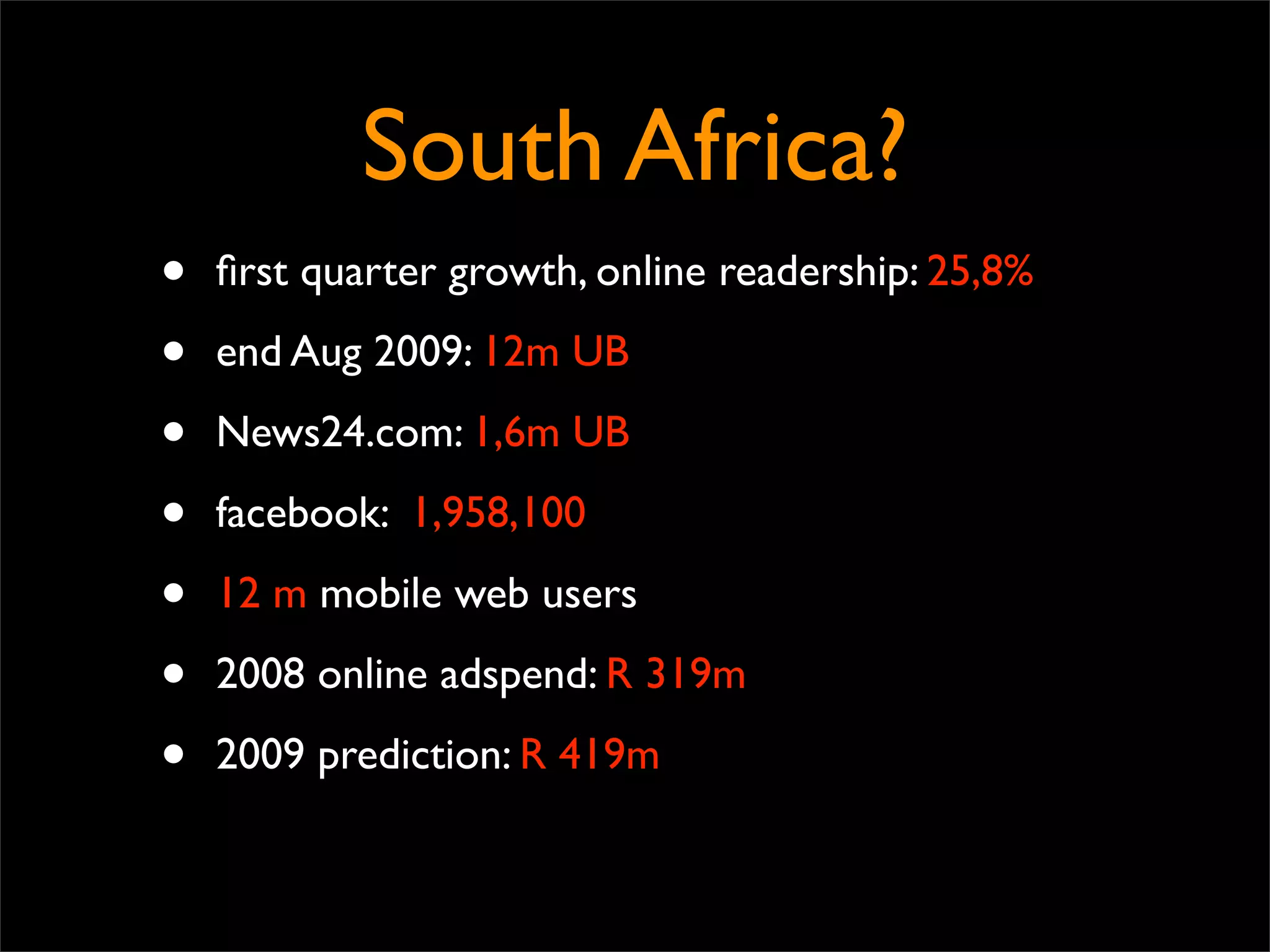 South Africa?
•   ﬁrst quarter growth, online readership: 25,8%

•   end Aug 2009: 12m UB

•   News24.com: 1,6m UB

•   facebook: 1,958,100

•   12 m mobile web users

•   2008 online adspend: R 319m

•   2009 prediction: R 419m
 