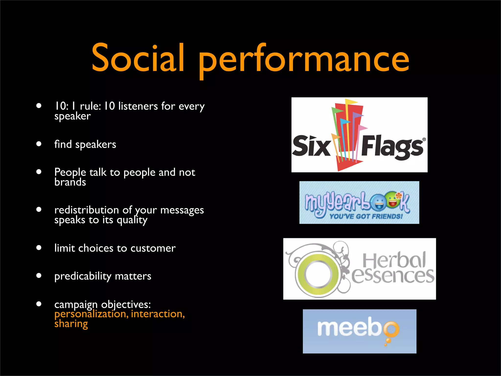 Social performance
•   10: 1 rule: 10 listeners for every
    speaker

•   ﬁnd speakers

•   People talk to people and not
    brands

•   redistribution of your messages
    speaks to its quality

•   limit choices to customer

•   predicability matters

•   campaign objectives:
    personalization, interaction,
    sharing
 