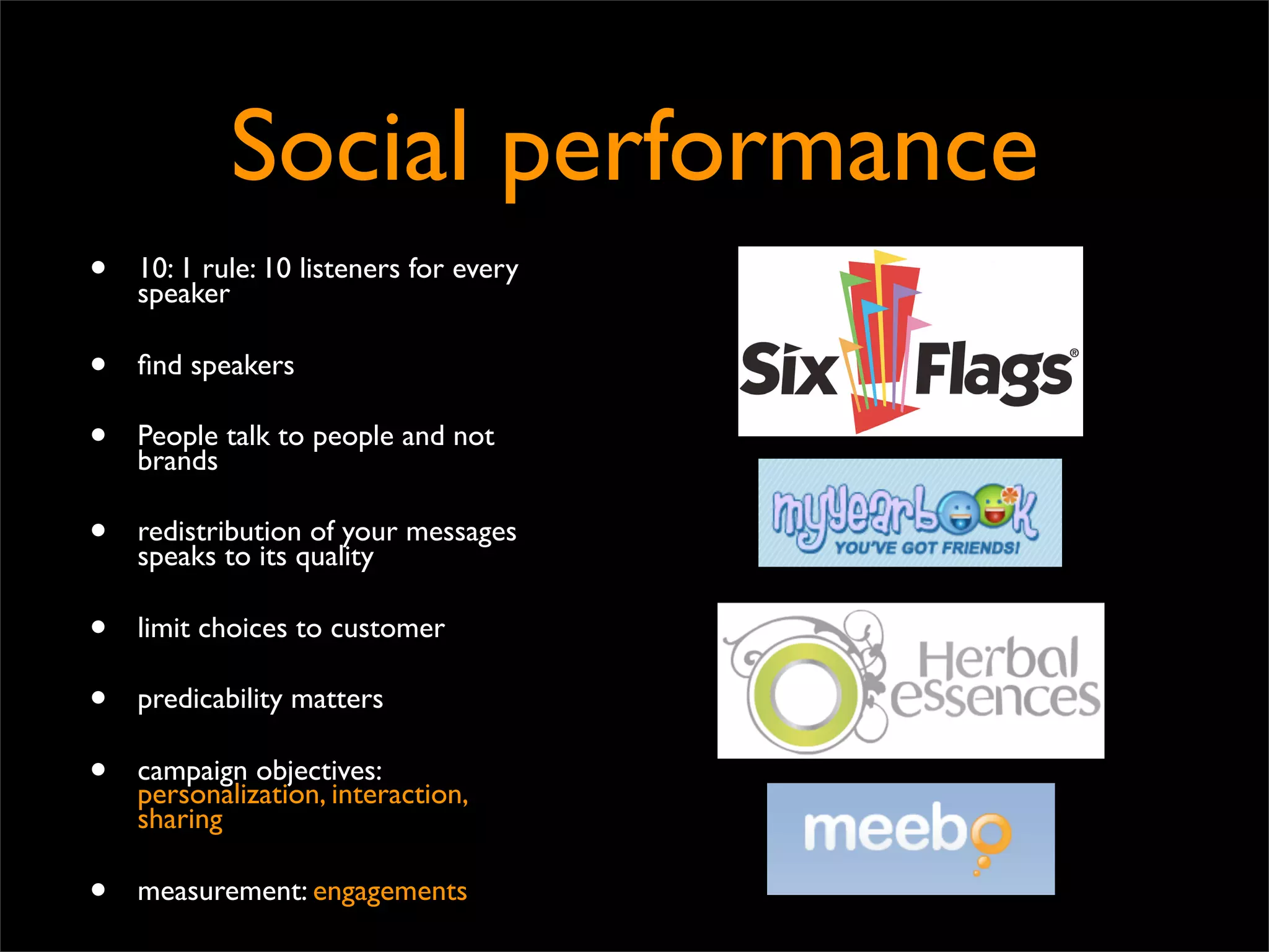 Social performance
•   10: 1 rule: 10 listeners for every
    speaker

•   ﬁnd speakers

•   People talk to people and not
    brands

•   redistribution of your messages
    speaks to its quality

•   limit choices to customer

•   predicability matters

•   campaign objectives:
    personalization, interaction,
    sharing

•   measurement: engagements
 