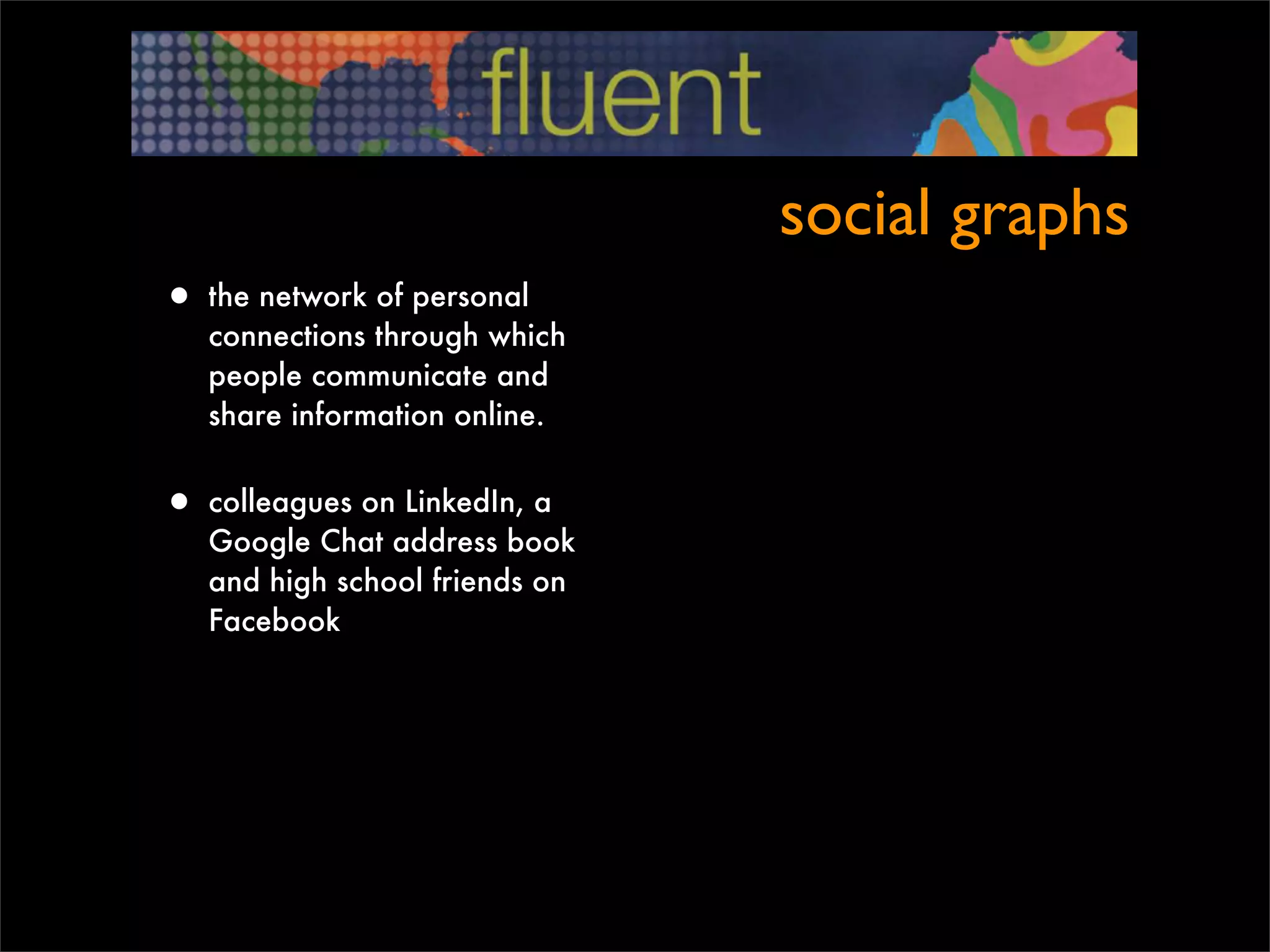 social graphs
• the network of personal
   connections through which
   people communicate and
   share information online.


• colleagues on LinkedIn, a
   Google Chat address book
   and high school friends on
   Facebook
 