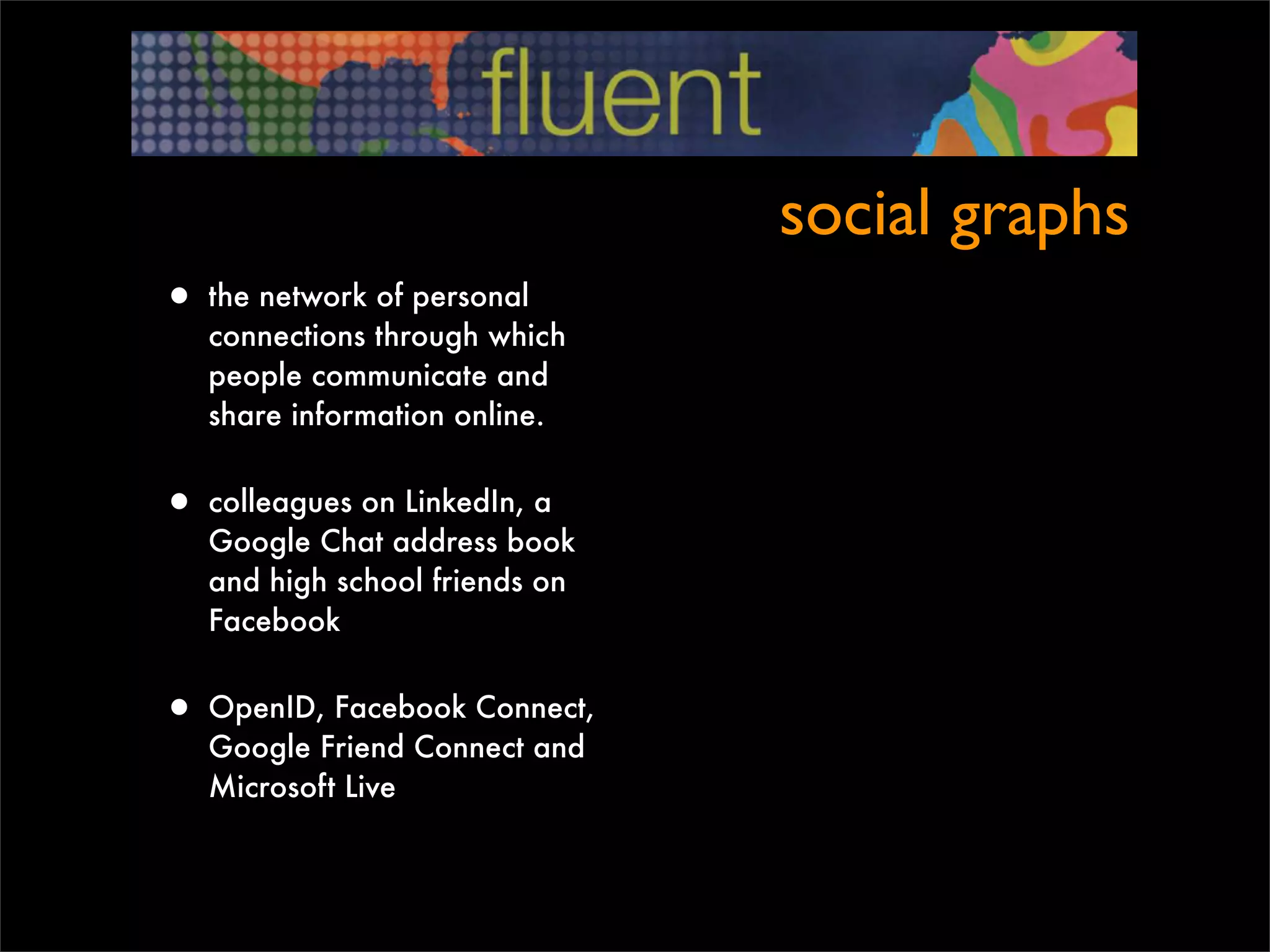 social graphs
• the network of personal
   connections through which
   people communicate and
   share information online.


• colleagues on LinkedIn, a
   Google Chat address book
   and high school friends on
   Facebook


• OpenID, Facebook Connect,
   Google Friend Connect and
   Microsoft Live
 