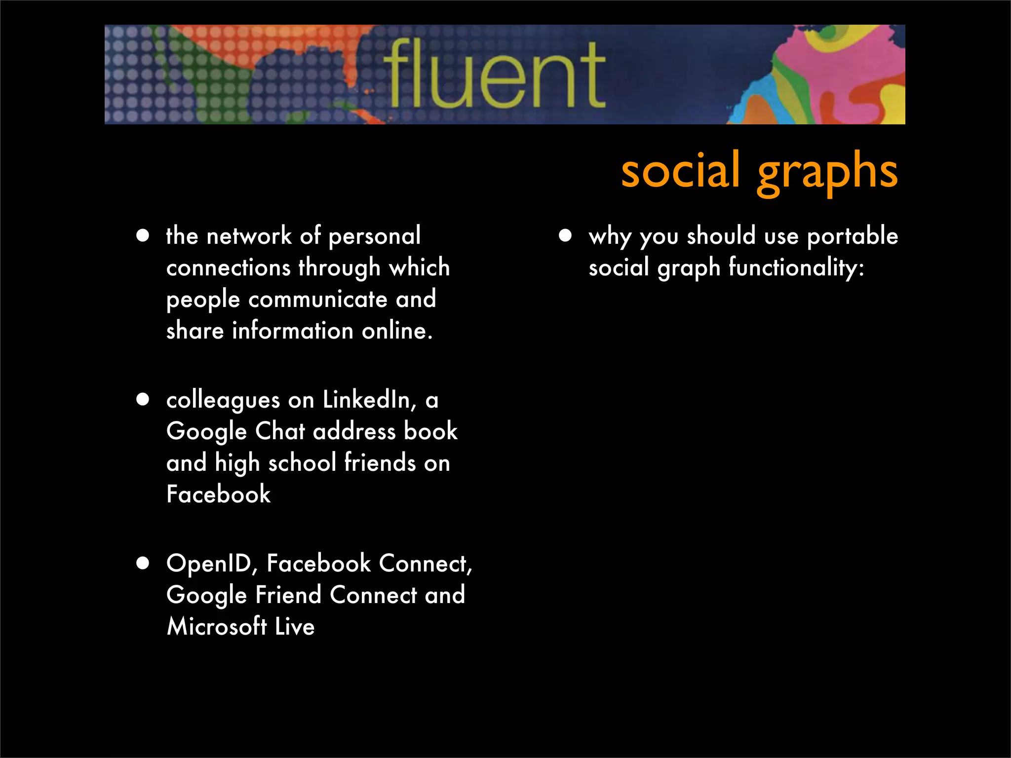 social graphs
• the network of personal       • why you should use portable
   connections through which       social graph functionality:
   people communicate and
   share information online.


• colleagues on LinkedIn, a
   Google Chat address book
   and high school friends on
   Facebook


• OpenID, Facebook Connect,
   Google Friend Connect and
   Microsoft Live
 
