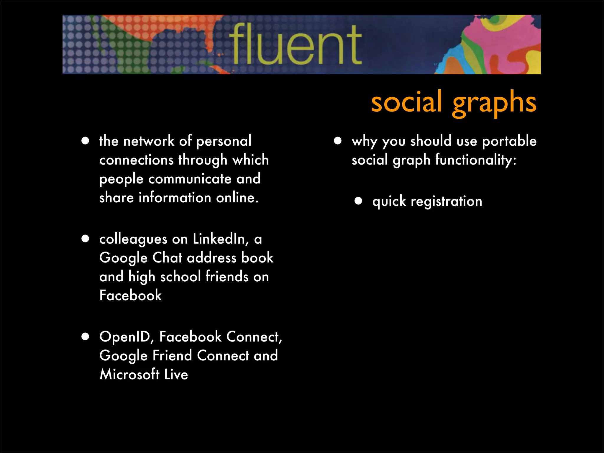 social graphs
• the network of personal       • why you should use portable
   connections through which       social graph functionality:
   people communicate and
   share information online.
                                  • quick registration
• colleagues on LinkedIn, a
   Google Chat address book
   and high school friends on
   Facebook


• OpenID, Facebook Connect,
   Google Friend Connect and
   Microsoft Live
 