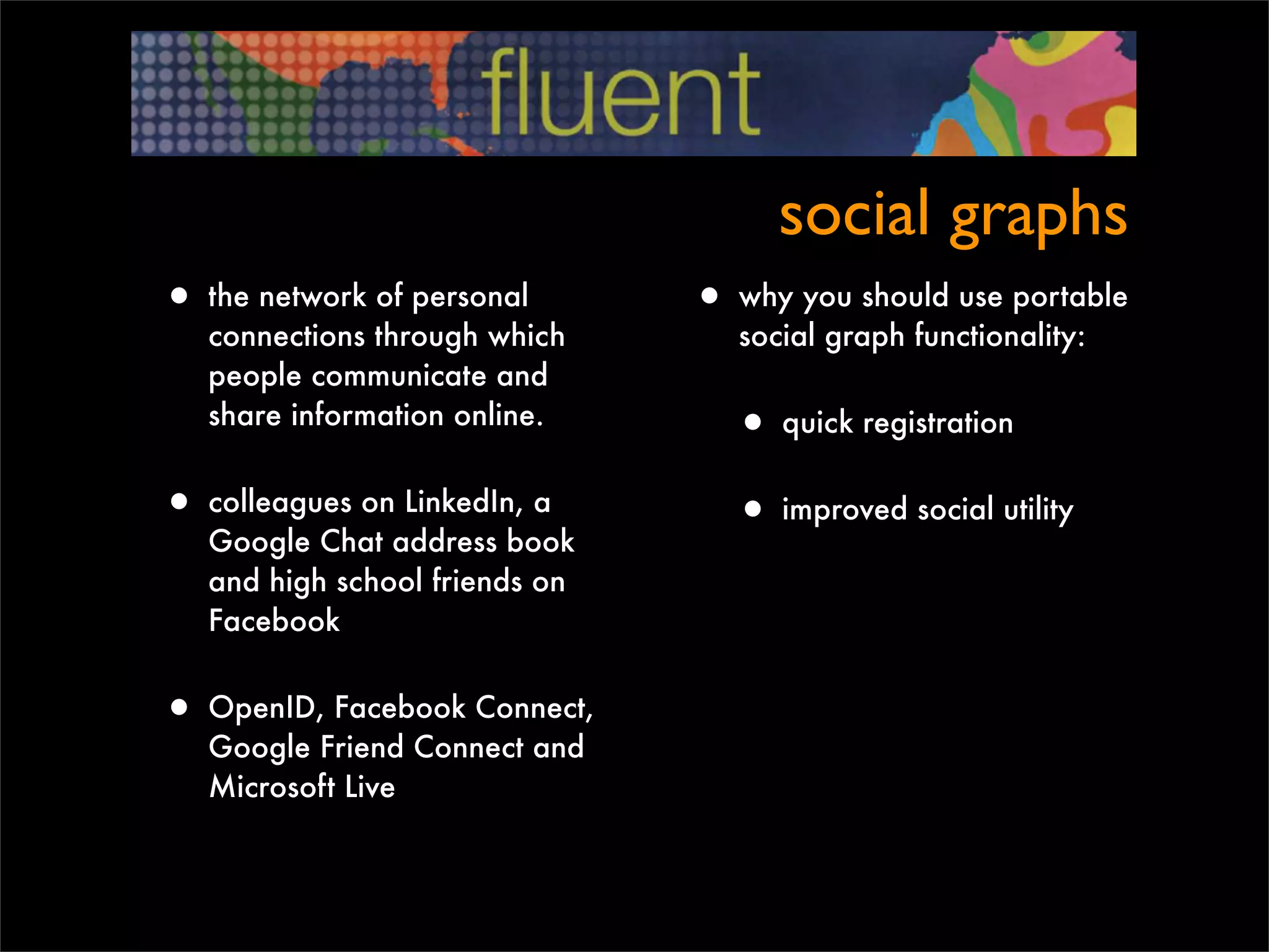 social graphs
• the network of personal       • why you should use portable
   connections through which       social graph functionality:
   people communicate and
   share information online.
                                  • quick registration
• colleagues on LinkedIn, a       • improved social utility
   Google Chat address book
   and high school friends on
   Facebook


• OpenID, Facebook Connect,
   Google Friend Connect and
   Microsoft Live
 