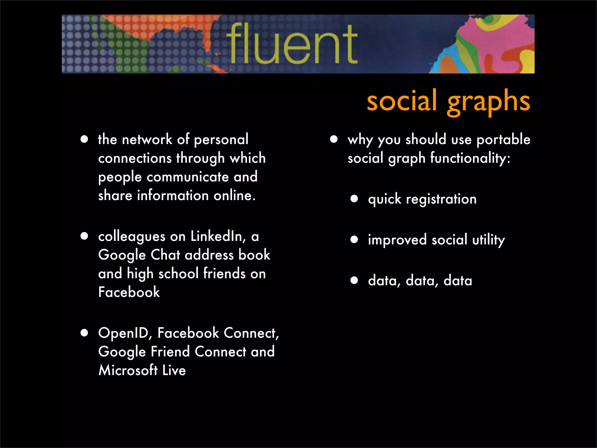 social graphs
• the network of personal       • why you should use portable
   connections through which       social graph functionality:
   people communicate and
   share information online.
                                  • quick registration
• colleagues on LinkedIn, a       • improved social utility
   Google Chat address book
   and high school friends on
   Facebook
                                  • data, data, data

• OpenID, Facebook Connect,
   Google Friend Connect and
   Microsoft Live
 