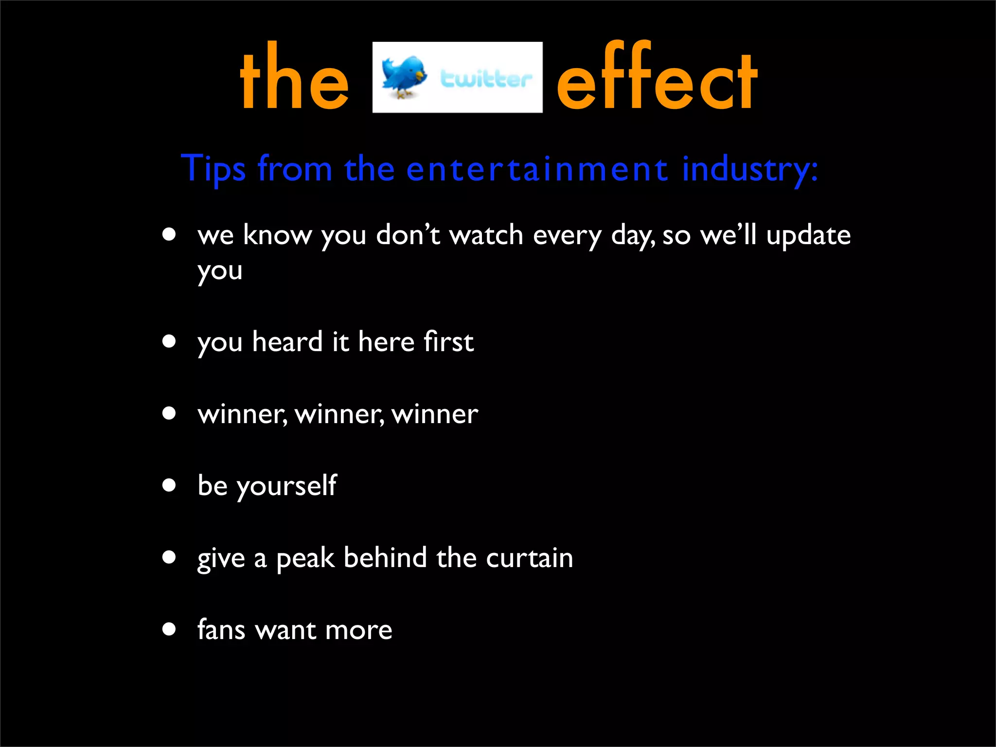 the                      effect
    Tips from the entertainment industry:
•   we know you don’t watch every day, so we’ll update
    you

•   you heard it here ﬁrst

•   winner, winner, winner

•   be yourself

•   give a peak behind the curtain

•   fans want more
 