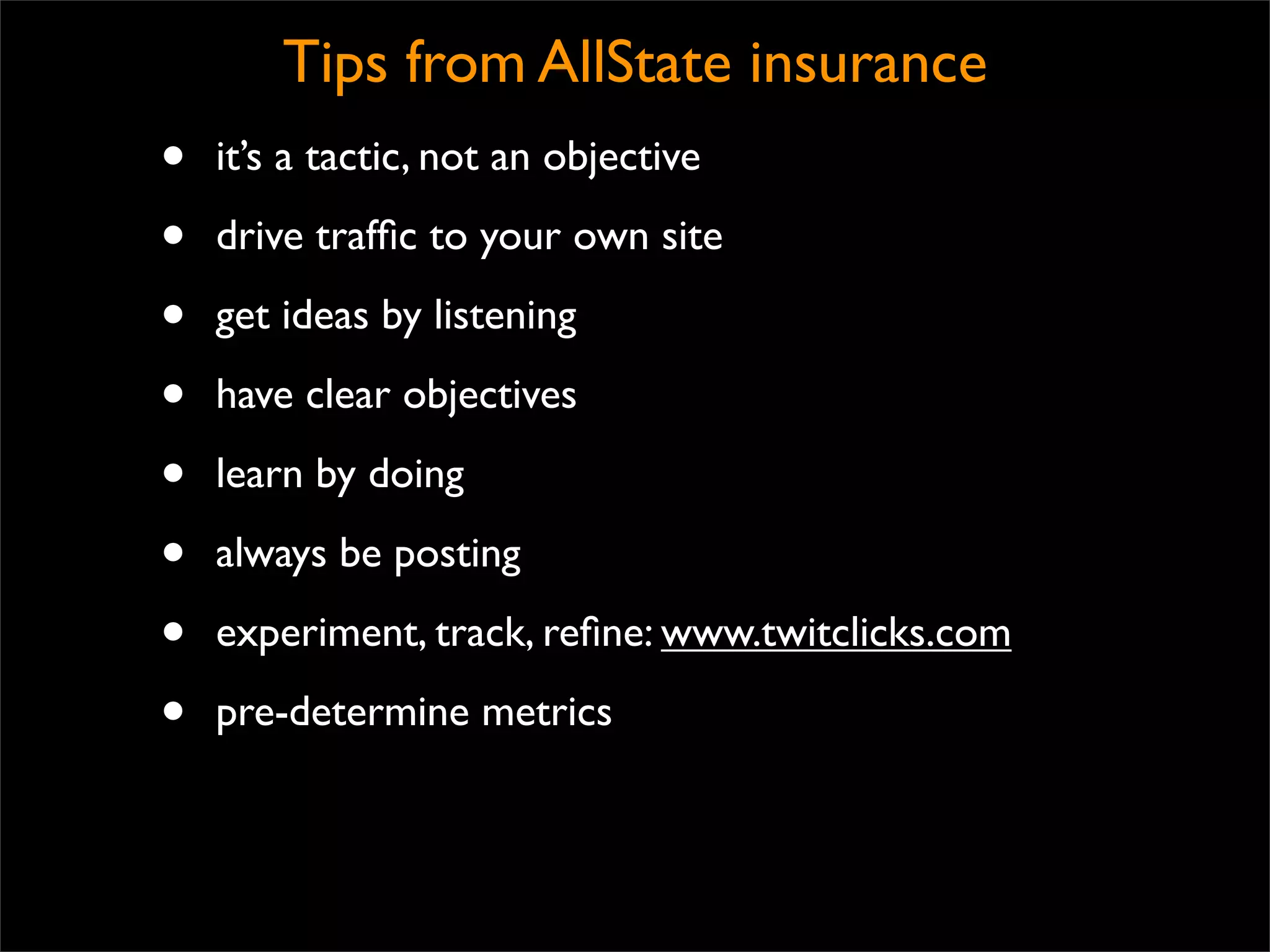 Tips from AllState insurance
•   it’s a tactic, not an objective

•   drive trafﬁc to your own site

•   get ideas by listening

•   have clear objectives

•   learn by doing

•   always be posting

•   experiment, track, reﬁne: www.twitclicks.com

•   pre-determine metrics
 