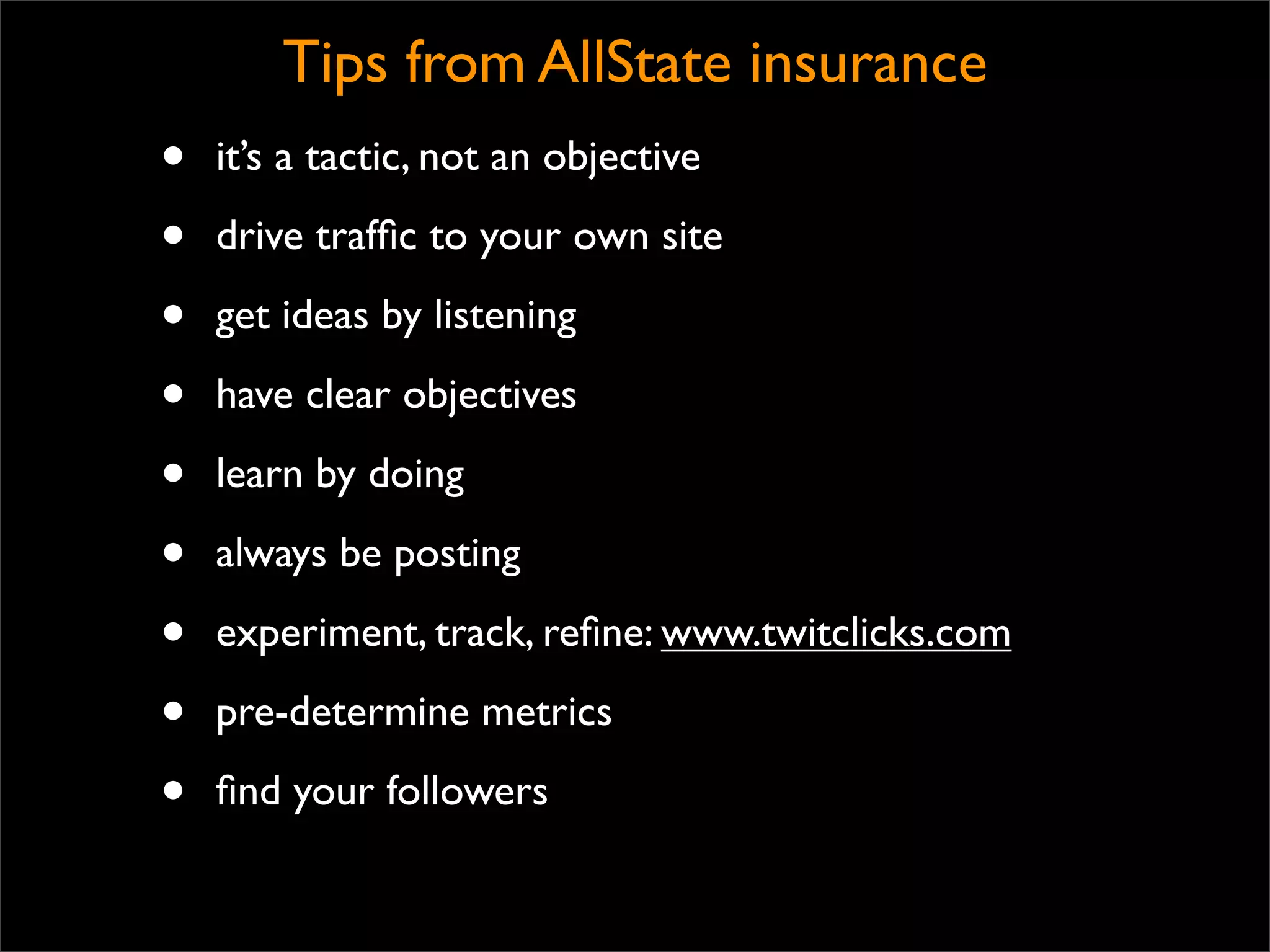 Tips from AllState insurance
•   it’s a tactic, not an objective

•   drive trafﬁc to your own site

•   get ideas by listening

•   have clear objectives

•   learn by doing

•   always be posting

•   experiment, track, reﬁne: www.twitclicks.com

•   pre-determine metrics

•   ﬁnd your followers
 