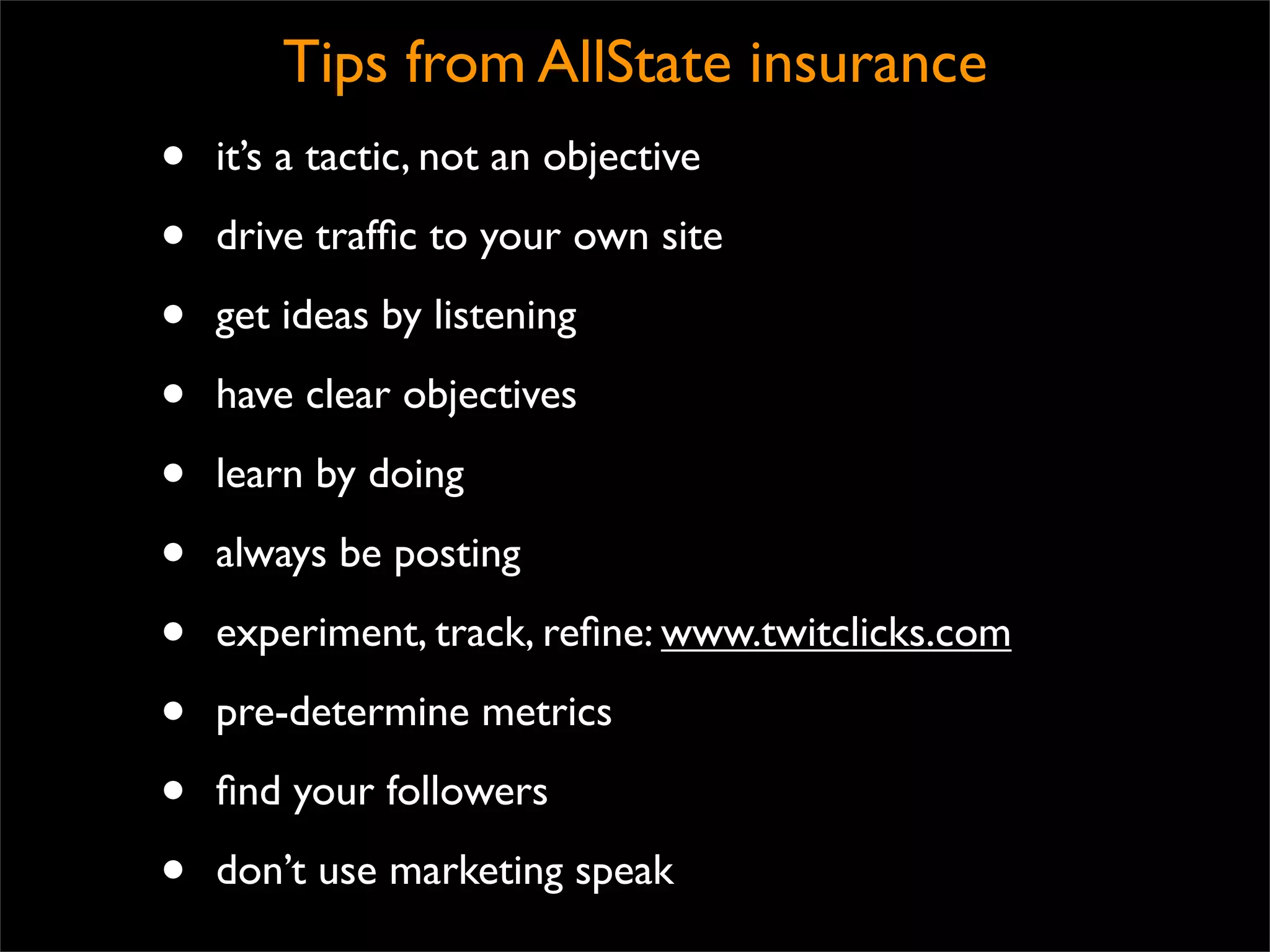 Tips from AllState insurance
•   it’s a tactic, not an objective

•   drive trafﬁc to your own site

•   get ideas by listening

•   have clear objectives

•   learn by doing

•   always be posting

•   experiment, track, reﬁne: www.twitclicks.com

•   pre-determine metrics

•   ﬁnd your followers

•   don’t use marketing speak
 