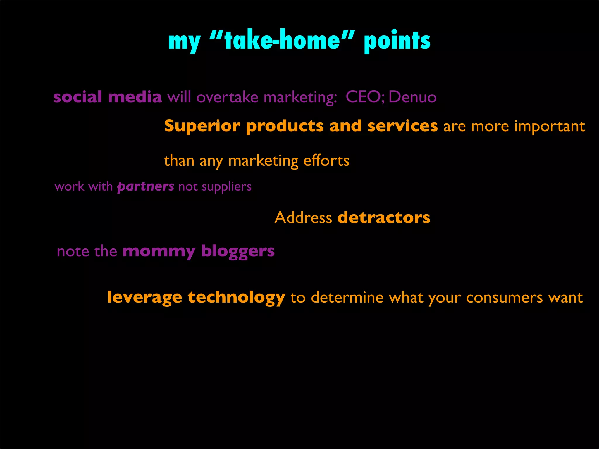 my “take-home” points

social media will overtake marketing: CEO; Denuo
                 Superior products and services are more important
                 than any marketing efforts
work with partners not suppliers

                                   Address detractors
note the mommy bloggers

        leverage technology to determine what your consumers want
 