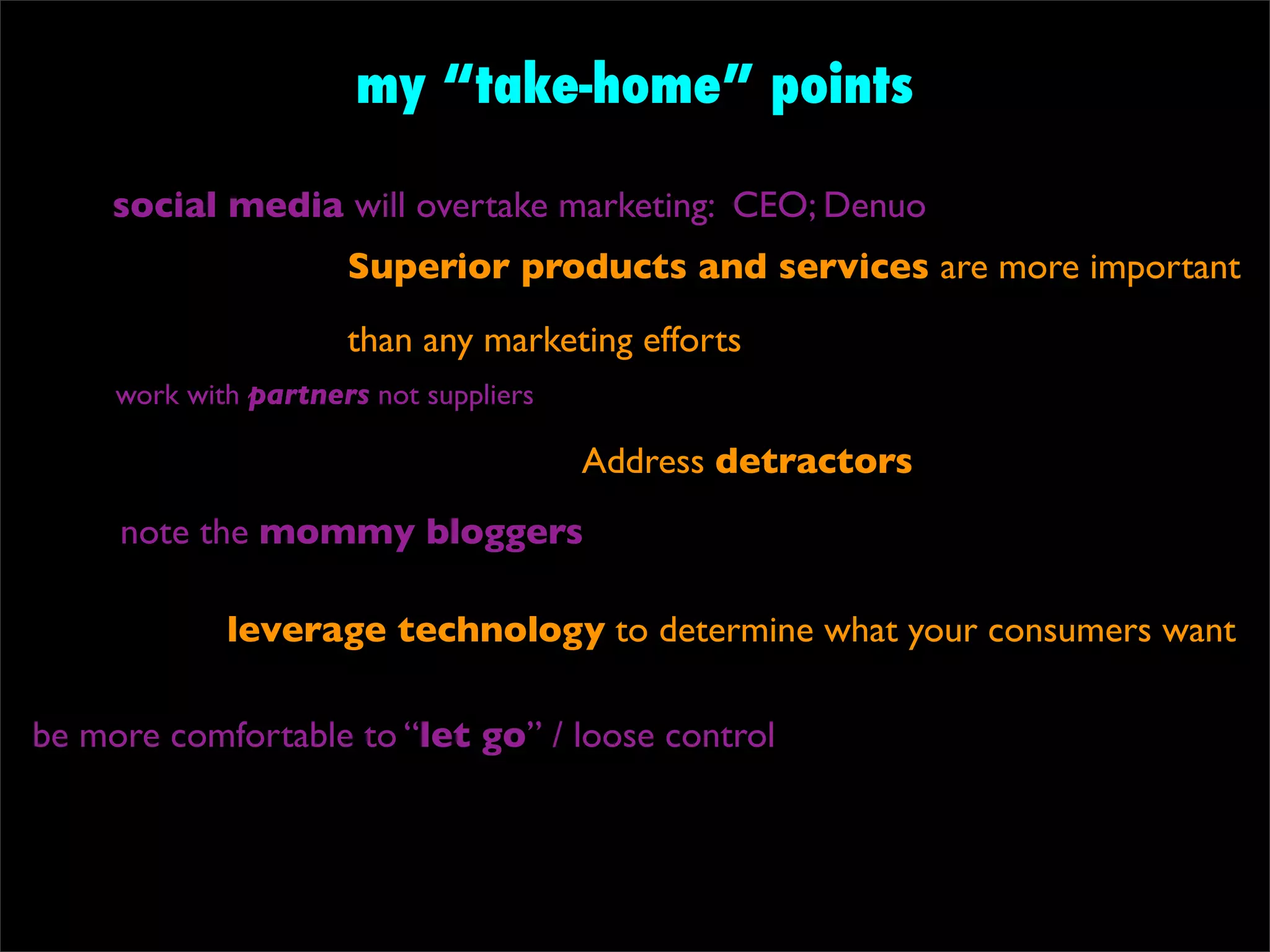 my “take-home” points

     social media will overtake marketing: CEO; Denuo
                      Superior products and services are more important
                      than any marketing efforts
     work with partners not suppliers

                                        Address detractors
     note the mommy bloggers

             leverage technology to determine what your consumers want

be more comfortable to “let go” / loose control
 