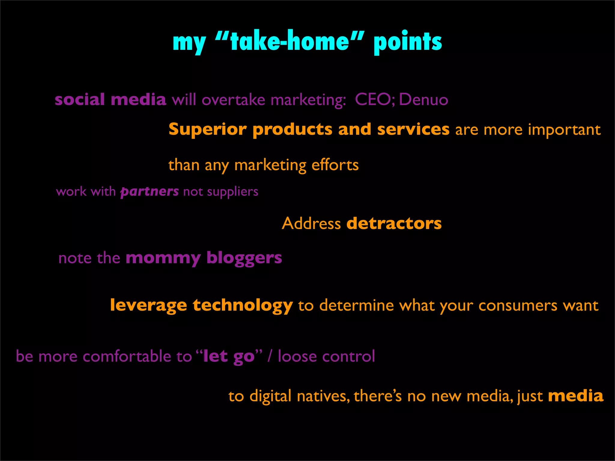 my “take-home” points

     social media will overtake marketing: CEO; Denuo
                      Superior products and services are more important
                      than any marketing efforts
     work with partners not suppliers

                                        Address detractors
     note the mommy bloggers

             leverage technology to determine what your consumers want

be more comfortable to “let go” / loose control

                                to digital natives, there’s no new media, just media
 