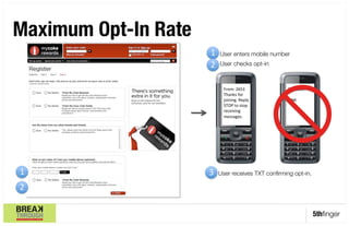 Maximum Opt-In Rate
                  

                      1' User enters mobile number
                      1.
                      2.
                      2' User checks opt-in'

                           From:'2653'             To:'2653'
                           Thanks'for'             '
                           joining.'Reply'         LINK'
                           STOP'to'stop'           '
                           receiving'
                           messages.'




1'                    3'
                      3. User receives TXT conﬁrming opt-in.
2'

                                                               5thﬁnger
 