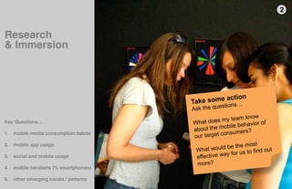 2"


Research "
& Immersion"




                                        Take s ome action
                                                      tion   s…
                                        A sk the ques
                                                    my   team know
                                        What does                      of
                                                        ile behavior
Key Questions… 
                                                     ob
"
                                        about the m
                                                     onsumers?
                                        our target c
1.  mobile media consumption habits 
    "
                                                                     t
2.  mobile app usage                                  be the mos
    "                                    What would          us to find o
                                                                          ut
                                                         for
3.  social and mobile usage              effective way
    "                                    more?
4.  mobile handsets (% smartphones) 
    "
5.  other emerging trends / patterns                                   5thﬁnger
    "
 