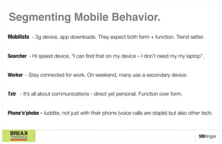 Segmenting Mobile Behavior."

Mobilista - 3g device, app downloads. They expect both form + function. Trend setter.
 

Searcher - Hi speed device, “I can ﬁnd that on my device – I don’t need my my laptop”.


Worker - Stay connected for work. On weekend, many use a secondary device. 


Txtr - It’s all about communications - direct yet personal. Function over form. 


Phone’o’phobe – luddite, not just with their phone (voice calls are staple) but also other tech.



                                                                                         5thﬁnger
 