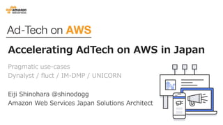 Accelerating AdTech on AWS in Japan
Pragmatic use-cases
Dynalyst / fluct / IM-DMP / UNICORN
Eiji Shinohara ＠shinodogg
Amazon Web Services Japan Solutions Architect
 