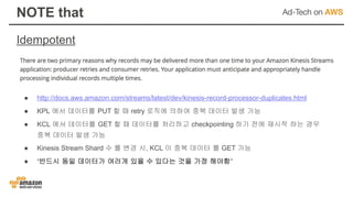 Idempotent
NOTE that
● http://docs.aws.amazon.com/streams/latest/dev/kinesis-record-processor-duplicates.html
● KPL 에서 데이터를 PUT 할 때 retry 로직에 의하여 중복 데이터 발생 가능
● KCL 에서 데이터를 GET 할 때 데이터를 처리하고 checkpointing 하기 전에 재시작 하는 경우
중복 데이터 발생 가능
● Kinesis Stream Shard 수 를 변경 시, KCL 이 중복 데이터 를 GET 가능
● ‘반드시 동일 데이터가 여러개 있을 수 있다는 것을 가정 해야함’
 