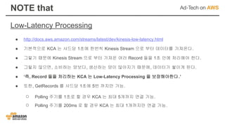 Low-Latency Processing
NOTE that
● http://docs.aws.amazon.com/streams/latest/dev/kinesis-low-latency.html
● 기본적으로 KCA 는 샤드당 1초에 한번씩 Kinesis Stream 으로 부터 데이터를 가져온다.
● 그렇기 때문에 Kinesis Stream 으로 부터 가져온 여러 Record 들을 1초 안에 처리해야 한다.
● 그렇지 않으면, 소비하는 양보다, 생산하는 양이 많아지기 때문에, 데이터가 쌓이게 된다.
● ‘즉, Record 들을 처리하는 KCA 는 Low-Latency Processing 을 보장해야한다.’
● 또한, GetRecords 를 샤드당 1초에 5번 까지만 가능.
○ Polling 주기를 1초로 할 경우 KCA 는 최대 5개까지 연결 가능.
○ Polling 주기를 200ms 로 할 경우 KCA 는 최대 1개까지만 연결 가능.
 