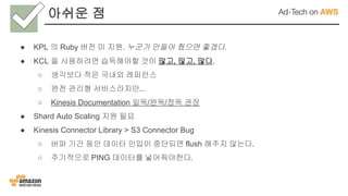 아쉬운 점
● KPL 의 Ruby 버전 미 지원. 누군가 만들어 줬으면 좋겠다.
● KCL 을 사용하려면 습득해야할 것이 많고, 많고, 많다.
○ 생각보다 적은 국내외 레퍼런스
○ 완전 관리형 서비스라지만...
○ Kinesis Documentation 일독/완독/정독 권장
● Shard Auto Scaling 지원 필요
● Kinesis Connector Library > S3 Connector Bug
○ 버퍼 기간 동안 데이터 인입이 중단되면 flush 해주지 않는다.
○ 주기적으로 PING 데이터를 넣어줘야한다.
 