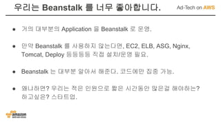 우리는 Beanstalk 를 너무 좋아합니다.
● 거의 대부분의 Application 을 Beanstalk 로 운영.
● 만약 Beanstalk 를 사용하지 않는다면, EC2, ELB, ASG, Nginx,
Tomcat, Deploy 등등등등 직접 설치/운영 필요.
● Beanstalk 는 대부분 알아서 해준다. 코드에만 집중 가능.
● 왜냐하면? 우리는 적은 인원으로 짧은 시간동안 많은걸 해야하는?
하고싶은? 스타트업.
 