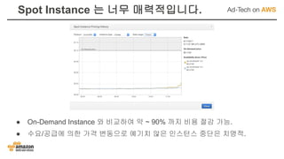 Spot Instance 는 너무 매력적입니다.
● On-Demand Instance 와 비교하여 약 ~ 90% 까지 비용 절감 가능.
● 수요/공급에 의한 가격 변동으로 예기치 않은 인스턴스 중단은 치명적.
 