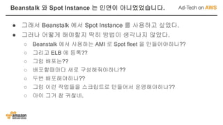 ● 그래서 Beanstalk 에서 Spot Instance 를 사용하고 싶었다.
● 그러나 어떻게 해야할지 딱히 방법이 생각나지 않았다.
○ Beanstalk 에서 사용하는 AMI 로 Spot fleet 을 만들어야하나??
○ 그리고 ELB 에 등록??
○ 그럼 배포는??
○ 배포할때마다 새로 구성해줘야하나??
○ 두번 배포해야하나??
○ 그럼 이런 작업들을 스크립트로 만들어서 운영해야하나??
○ 아이 그거 참 귀찮네.
Beanstalk 와 Spot Instance 는 인연이 아니었었습니다.
 