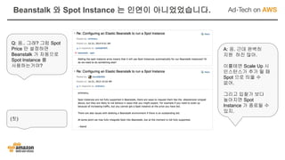 Q: 음.. 그래? 그럼 Spot
Price 만 설정하면
Beanstalk 가 자동으로
Spot Instance 를
사용하는거야?
A: 응. 근데 완벽히
지원 하진 않아.
이를테면 Scale Up 시
인스턴스가 추가 될 때
Spot 으로 띄울 수
없어.
그리고 입찰가 보다
높아지면 Spot
Instance 가 종료될 수
있지.
(칫)
Beanstalk 와 Spot Instance 는 인연이 아니었었습니다.
 