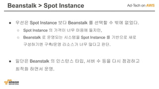 ● 우선은 Spot Instance 보다 Beanstalk 를 선택할 수 밖에 없었다.
○ Spot Instance 의 가격이 너무 마음에 들지만,
○ Beanstalk 로 운영되는 시스템을 Spot Instance 를 기반으로 새로
구성하기엔 구축/운영 리소스가 너무 많다고 판단.
● 일단은 Beanstalk 의 인스턴스 타입, 서버 수 등을 다시 점검하고
최적화 하면서 운영.
Beanstalk > Spot Instance
 