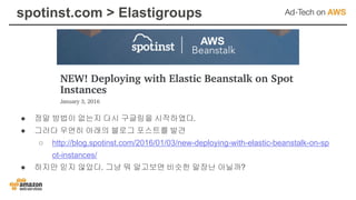 spotinst.com > Elastigroups
● 정말 방법이 없는지 다시 구글링을 시작하였다.
● 그러다 우연히 아래의 블로그 포스트를 발견
○ http://blog.spotinst.com/2016/01/03/new-deploying-with-elastic-beanstalk-on-sp
ot-instances/
● 하지만 믿지 않았다. 그냥 뭐 알고보면 비슷한 말장난 아닐까?
 