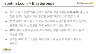 spotinst.com > Elastigroups
● 이스라엘 국방부(IDF) 산하의 엘리트 기술그룹인 MAMRAM 출신의
젊은 엔지니어들에 의해 창업된 50명 규모의 스타트업 회사
● 2015년부터 미국을 시작으로 전세계에 서비스를 확대하고 있으며,
월평균 30%의 성장률을 기록, 600여개가 넘는 고객사.
● AWS 인프라를 자동으로 최적화하는 인텔리전트 워크로드 관리
기능을 제공
● 강력한 예측 알고리즘을 사용하여 비용 절감 효과를 가져오는
서비스
 