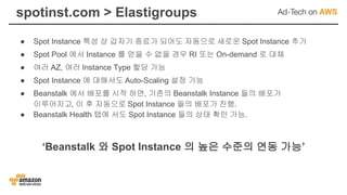 spotinst.com > Elastigroups
● Spot Instance 특성 상 갑자기 종료가 되어도 자동으로 새로운 Spot Instance 추가
● Spot Pool 에서 Instance 를 얻을 수 없을 경우 RI 또는 On-demand 로 대체
● 여러 AZ, 여러 Instance Type 할당 가능
● Spot Instance 에 대해서도 Auto-Scaling 설정 가능
● Beanstalk 에서 배포를 시작 하면, 기존의 Beanstalk Instance 들의 배포가
이루어지고, 이 후 자동으로 Spot Instance 들의 배포가 진행.
● Beanstalk Health 탭에 서도 Spot Instance 들의 상태 확인 가능.
‘Beanstalk 와 Spot Instance 의 높은 수준의 연동 가능’
 