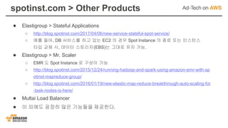 spotinst.com > Other Products
● Elastigroup > Stateful Applications
○ http://blog.spotinst.com/2017/04/06/new-service-stateful-spot-service/
○ 예를 들어, DB 서비스를 하고 있는 EC2 의 경우 Spot Instance 의 종료 또는 인스턴스
타입 교체 시, 데이터 스토리지(EBS)는 그대로 유지 가능.
● Elastigroup > Mr. Scaler
○ EMR 도 Spot Instance 로 구성이 가능
○ http://blog.spotinst.com/2015/12/24/running-hadoop-and-spark-using-amazon-emr-with-sp
otinst-mapreduce-group/
○ http://blog.spotinst.com/2016/01/19/new-elastic-map-reduce-breakthrough-auto-scaling-for
-task-nodes-is-here/
● Multai Load Balancer
● 이 외에도 굉장히 많은 기능들을 제공한다.
 