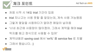 체크 포인트
● 처음 시작 시 14일 trial 기간이 있음
● trial 지나고는 사용 못할 줄 알았는데, 계속 사용 가능했음
● 그렇게 몇달을 사용하다가 얼마전 메일이 날라옴
● ‘너네 최근에 사용량이 많아졌어. 그래서 계약을 해야 trial
딱지를 떼고 정식으로 사용할 수 있어’
● 계약내용은 saving cost 에서 ‘nn%’ 를 service fee 로 지불
● 그래서 했습니다. ;)
 
