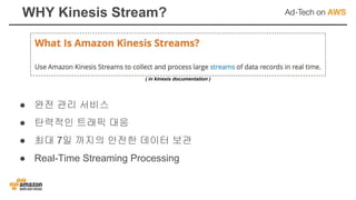 WHY Kinesis Stream?
● 완전 관리 서비스
● 탄력적인 트래픽 대응
● 최대 7일 까지의 안전한 데이터 보관
● Real-Time Streaming Processing
( in kinesis documentation )
 