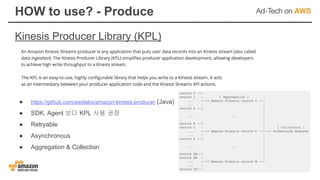 Kinesis Producer Library (KPL)
HOW to use? - Produce
● https://github.com/awslabs/amazon-kinesis-producer (Java)
● SDK, Agent 보다 KPL 사용 권장
● Retryable
● Asynchronous
● Aggregation & Collection
 