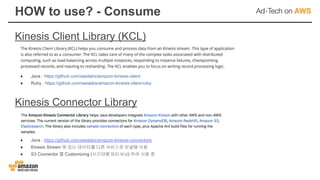 Kinesis Client Library (KCL)
HOW to use? - Consume
● Java : https://github.com/awslabs/amazon-kinesis-connectors
● Kinesis Stream 에 있는 데이터를 다른 서비스로 보낼때 사용
● S3 Connector 를 Customizing (시간대별 파티셔닝) 하여 사용 중
Kinesis Connector Library
● Java : https://github.com/awslabs/amazon-kinesis-client
● Ruby : https://github.com/awslabs/amazon-kinesis-client-ruby
 